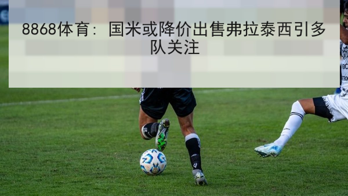 8868体育: 国米或降价出售弗拉泰西引多队关注